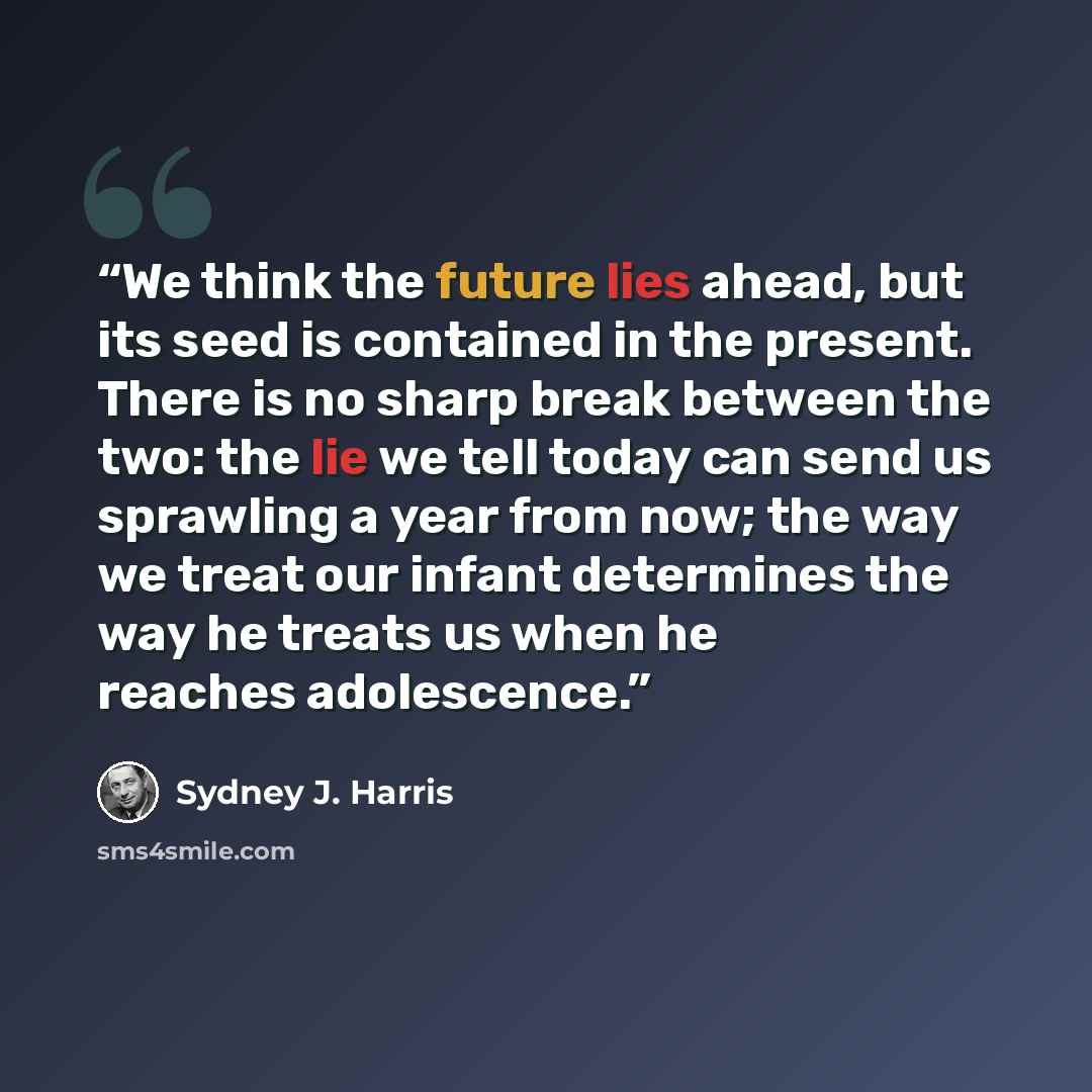 “We think the future lies ahead, but its seed is contained in the present. There is no sharp break between the two: the lie we tell today can send us sprawling a year from now; the way we treat our infant determines the way he treats us when he reaches adolescence.” quote by Sydney J. Harris
