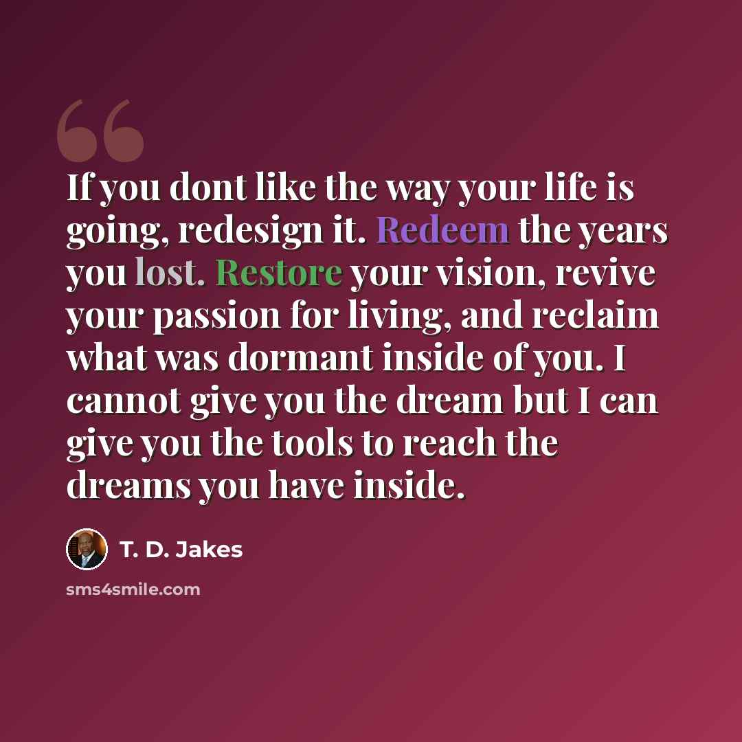 “If you dont like the way your life is going, redesign it. Redeem the years you lost. Restore your vision, revive your passion for living, and reclaim what was dormant inside of you. I cannot give you the dream but I can give you the tools to reach the dreams you have inside.” quote by T. D. Jakes