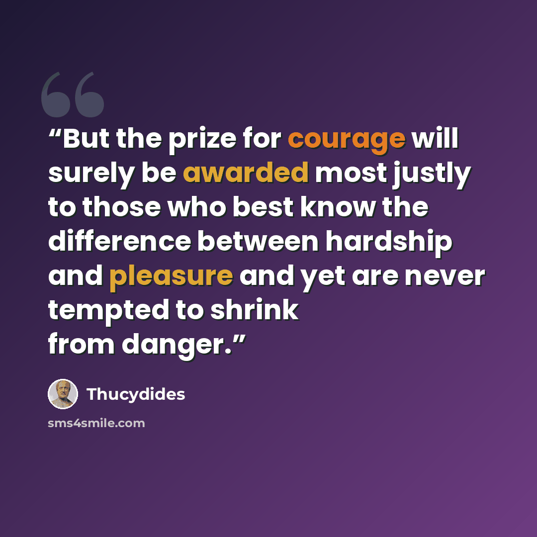 “But the prize for courage will surely be awarded most justly to those who best know the difference between hardship and pleasure and yet are never tempted to shrink from danger.” quote by Thucydides