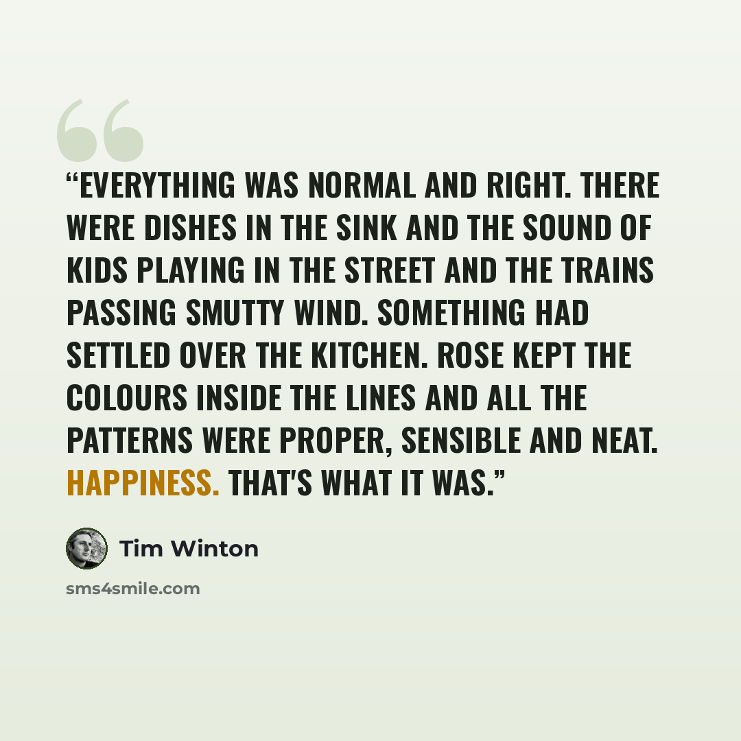 “Everything was normal and right. There were dishes in the sink and the sound of kids playing in the street and the trains passing smutty wind. Something had settled over the kitchen. Rose kept the colours inside the lines and all the patterns were proper, sensible and neat. Happiness. That's what…” quote by Tim Winton