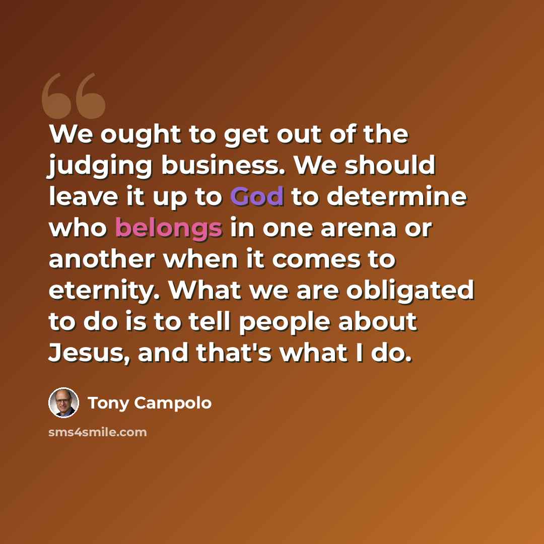 “We ought to get out of the judging business. We should leave it up to God to determine who belongs in one arena or another when it comes to eternity. What we are obligated to do is to tell people about Jesus, and that's what I do.” quote by Tony Campolo