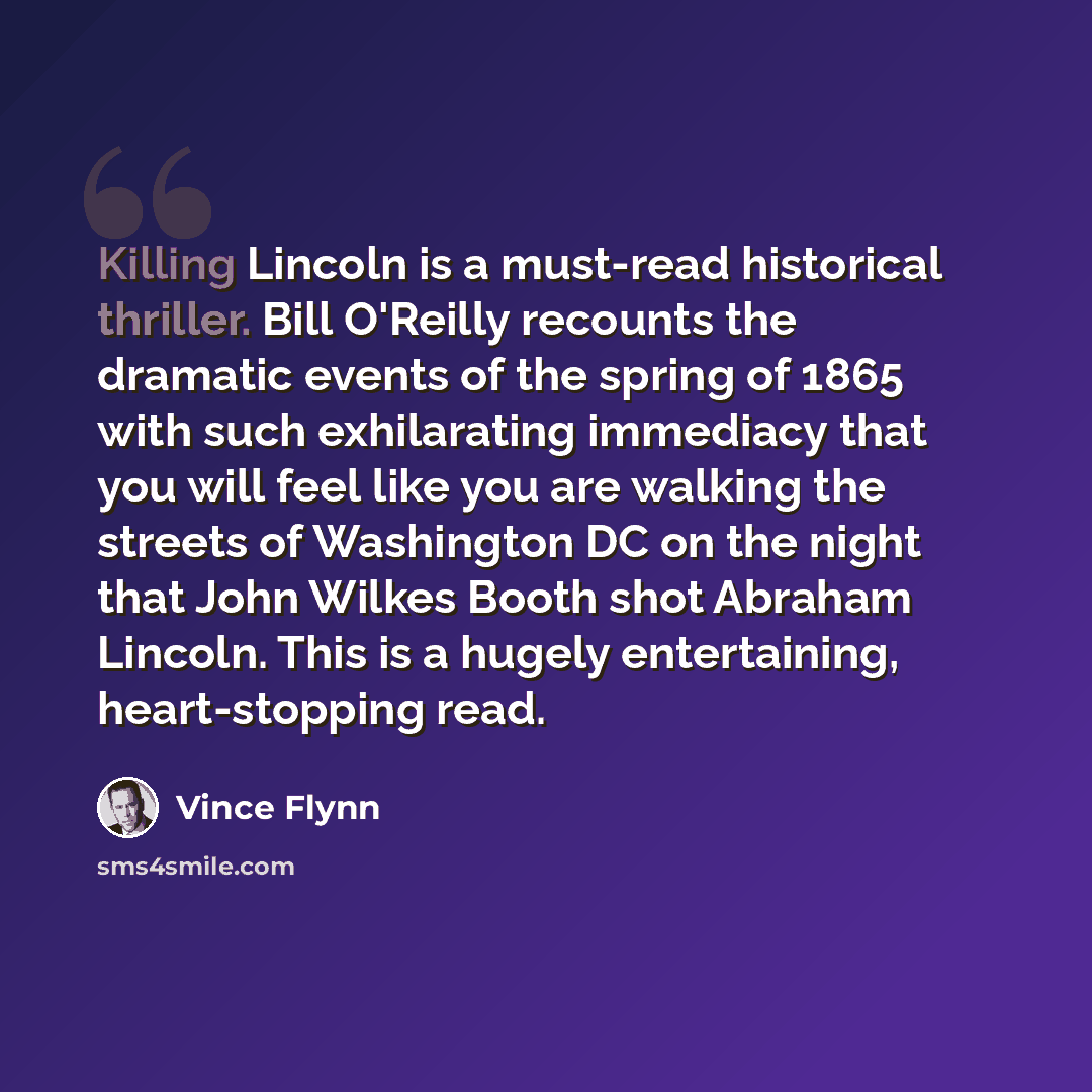 “Killing Lincoln is a must-read historical thriller. Bill O'Reilly recounts the dramatic events of the spring of 1865 with such exhilarating immediacy that you will feel like you are walking the streets of Washington DC on the night that John Wilkes Booth shot Abraham Lincoln. This is a hugely…” quote by Vince Flynn