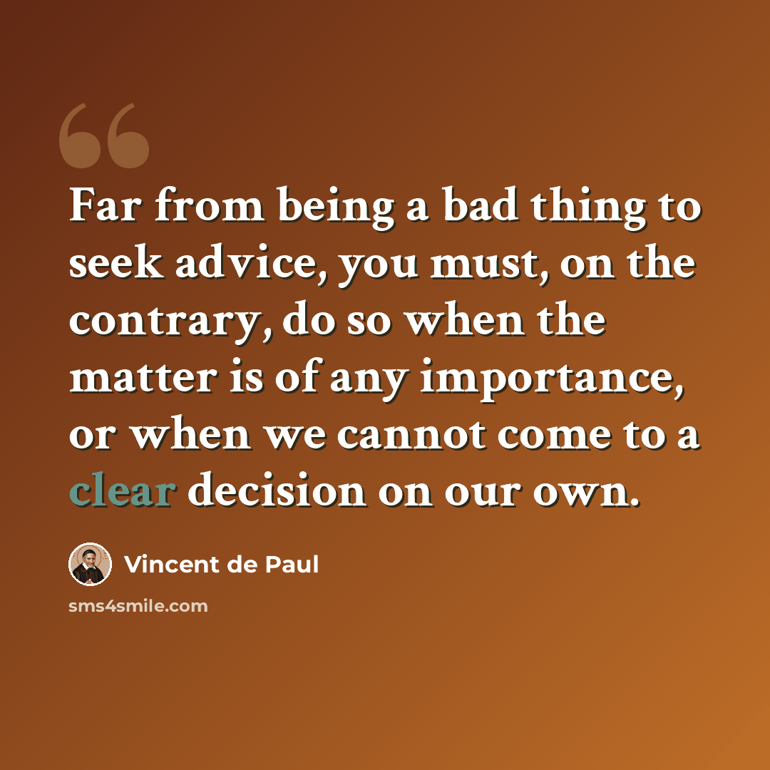 “Far from being a bad thing to seek advice, you must, on the contrary, do so when the matter is of any importance, or when we cannot come to a clear decision on our own.” quote by Vincent de Paul