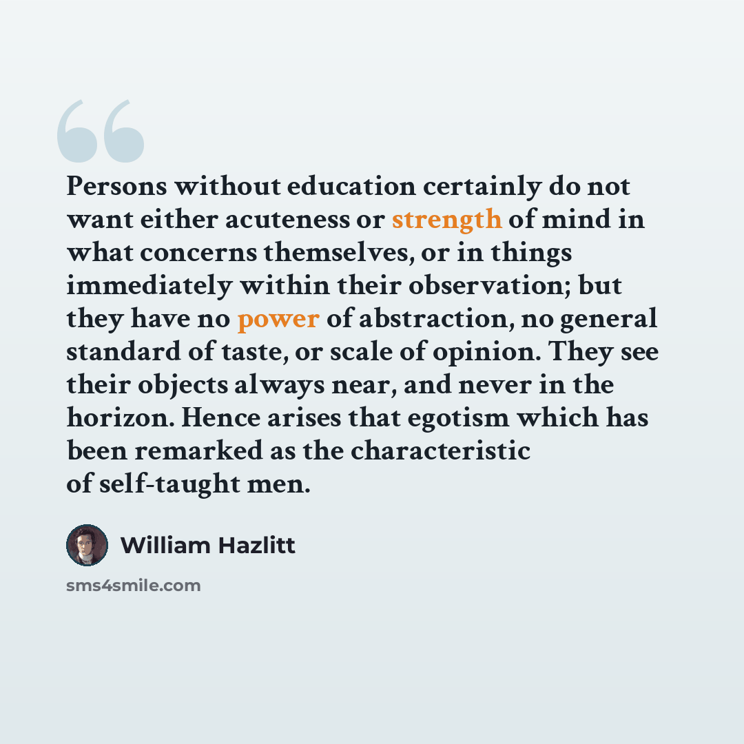 “Persons without education certainly do not want either acuteness or strength of mind in what concerns themselves, or in things immediately within their observation; but they have no power of abstraction, no general standard of taste, or scale of opinion. They see their objects always near, and…” quote by William Hazlitt