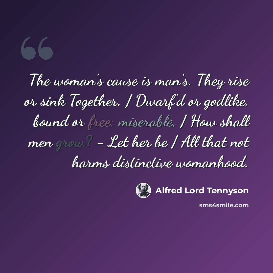 “The woman's cause is man's. They rise or sink Together. / Dwarf'd or godlike, bound or free; miserable, / How shall men grow? - Let her be / All that not harms distinctive womanhood.” quote by Alfred Lord Tennyson