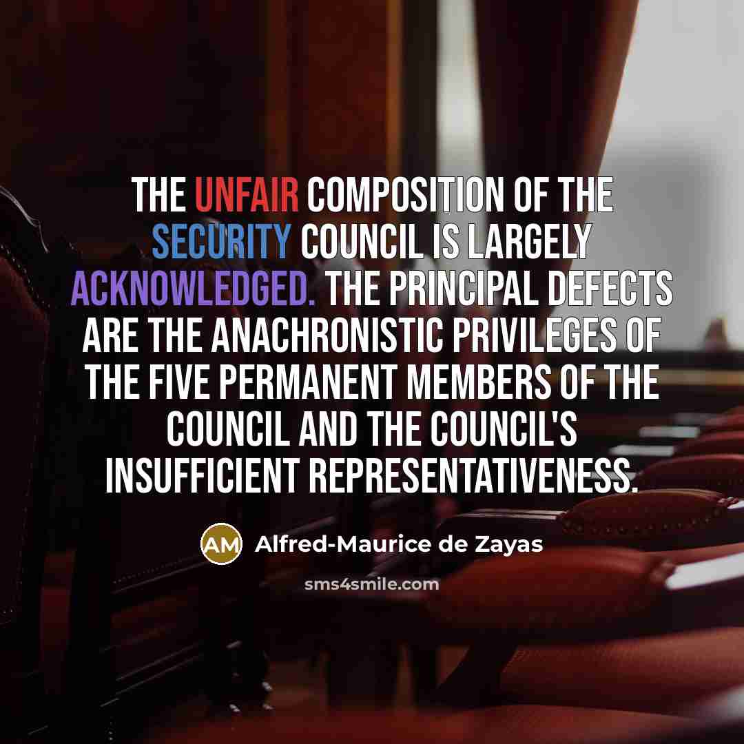 “The unfair composition of the Security Council is largely acknowledged. The principal defects are the anachronistic privileges of the five permanent members of the Council and the Council's insufficient representativeness.” quote by Alfred-Maurice de Zayas