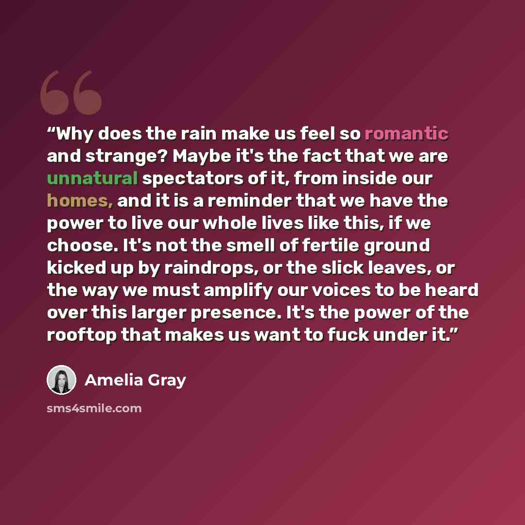 “Why does the rain make us feel so romantic and strange? Maybe it's the fact that we are unnatural spectators of it, from inside our homes, and it is a reminder that we have the power to live our whole lives like this, if we choose. It's not the smell of fertile ground kicked up by raindrops, or…” quote by Amelia Gray
