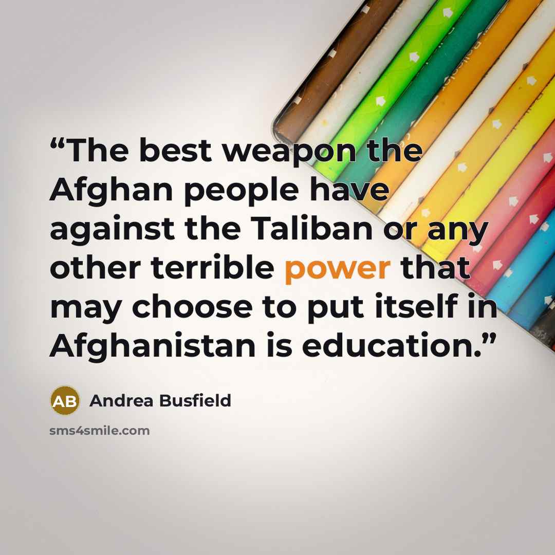 “The best weapon the Afghan people have against the Taliban or any other terrible power that may choose to put itself in Afghanistan is education.” quote by Andrea Busfield