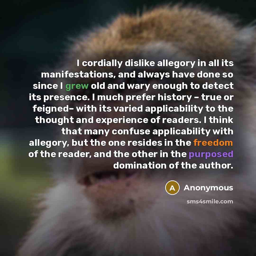 “I cordially dislike allegory in all its manifestations, and always have done so since I grew old and wary enough to detect its presence. I much prefer history – true or feigned– with its varied applicability to the thought and experience of readers. I think that many confuse applicability with…” quote by Anonymous