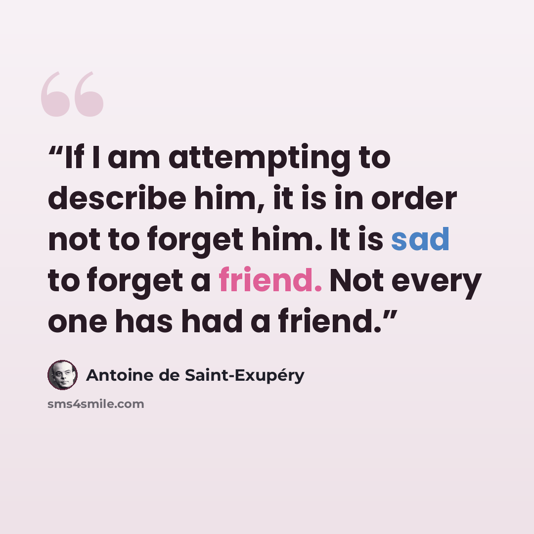 “If I am attempting to describe him, it is in order not to forget him. It is sad to forget a friend. Not every one has had a friend.” quote by Antoine de Saint-Exupéry