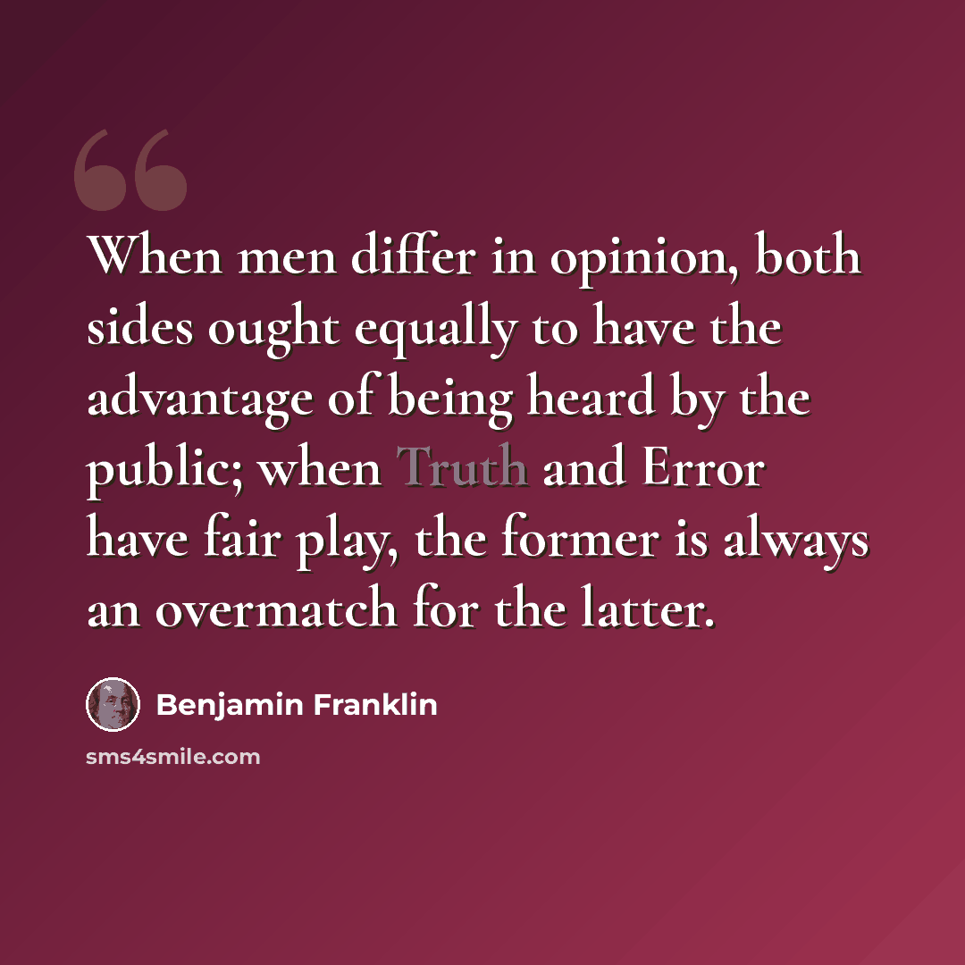 “When men differ in opinion, both sides ought equally to have the advantage of being heard by the public; when Truth and Error have fair play, the former is always an overmatch for the latter.” quote by Benjamin Franklin