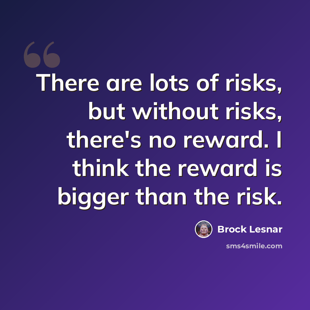 “There are lots of risks, but without risks, there's no reward. I think the reward is bigger than the risk.” quote by Brock Lesnar