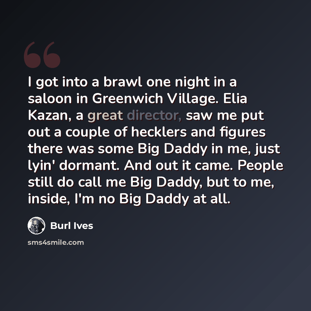 “I got into a brawl one night in a saloon in Greenwich Village. Elia Kazan, a great director, saw me put out a couple of hecklers and figures there was some Big Daddy in me, just lyin' dormant. And out it came. People still do call me Big Daddy, but to me, inside, I'm no Big Daddy at all.” quote by Burl Ives