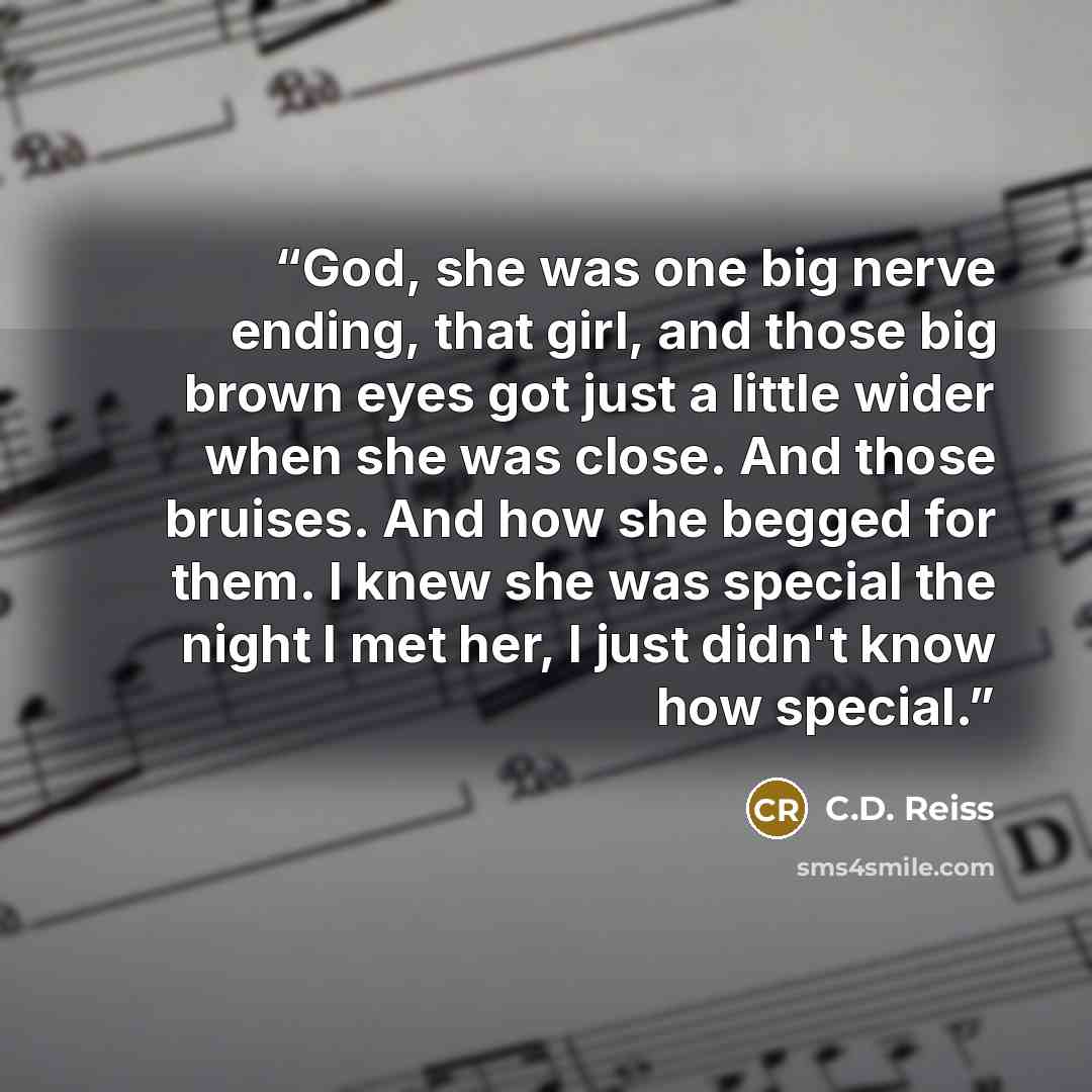 “God, she was one big nerve ending, that girl, and those big brown eyes got just a little wider when she was close. And those bruises. And how she begged for them. I knew she was special the night I met her, I just didn't know how special.” quote by C.D. Reiss