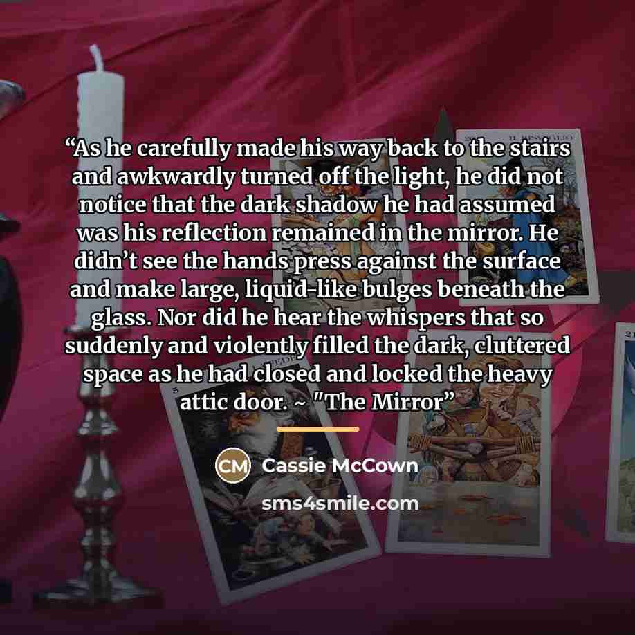 “As he carefully made his way back to the stairs and awkwardly turned off the light, he did not notice that the dark shadow he had assumed was his reflection remained in the mirror. He didn’t see the hands press against the surface and make large, liquid-like bulges beneath the glass. Nor did he…” quote by Cassie McCown