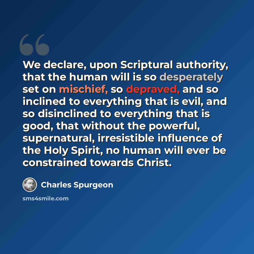 “We declare, upon Scriptural authority, that the human will is so desperately set on mischief, so depraved, and so inclined to everything that is evil, and so disinclined to everything that is good, that without the powerful, supernatural, irresistible influence of the Holy Spirit, no human will…” quote by Charles Spurgeon