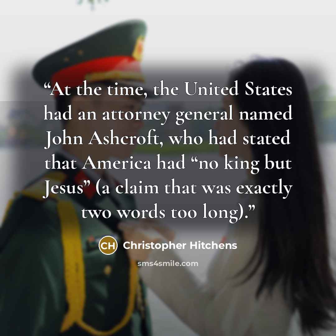 “At the time, the United States had an attorney general named John Ashcroft, who had stated that America had “no king but Jesus” (a claim that was exactly two words too long).” quote by Christopher Hitchens