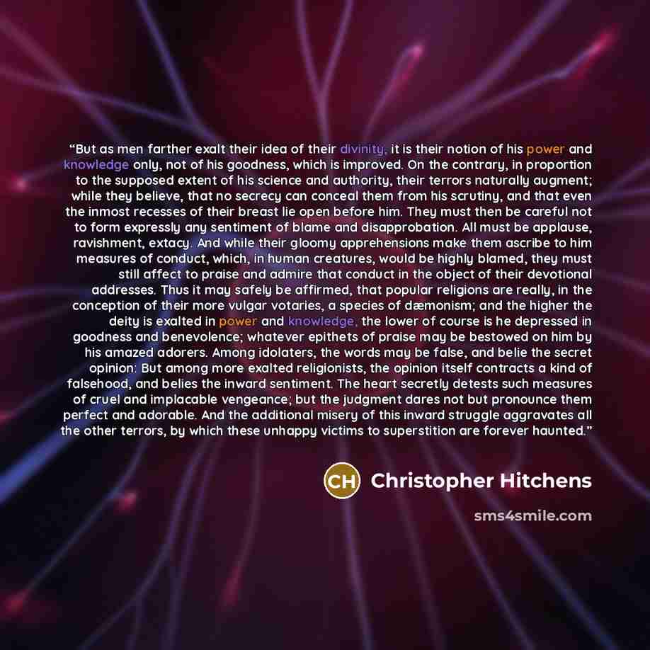 “But as men farther exalt their idea of their divinity, it is their notion of his power and knowledge only, not of his goodness, which is improved. On the contrary, in proportion to the supposed extent of his science and authority, their terrors naturally augment; while they believe, that no…” quote by Christopher Hitchens