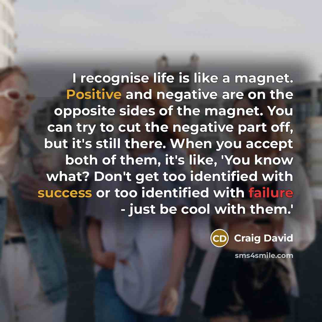“I recognise life is like a magnet. Positive and negative are on the opposite sides of the magnet. You can try to cut the negative part off, but it's still there. When you accept both of them, it's like, 'You know what? Don't get too identified with success or too identified with failure - just be…” quote by Craig David