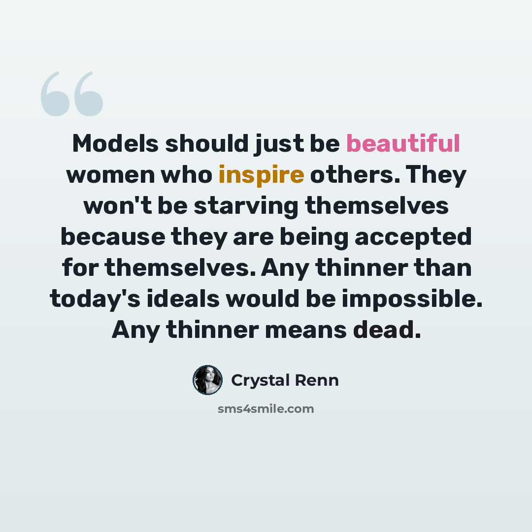 “Models should just be beautiful women who inspire others. They won't be starving themselves because they are being accepted for themselves. Any thinner than today's ideals would be impossible. Any thinner means dead.” quote by Crystal Renn