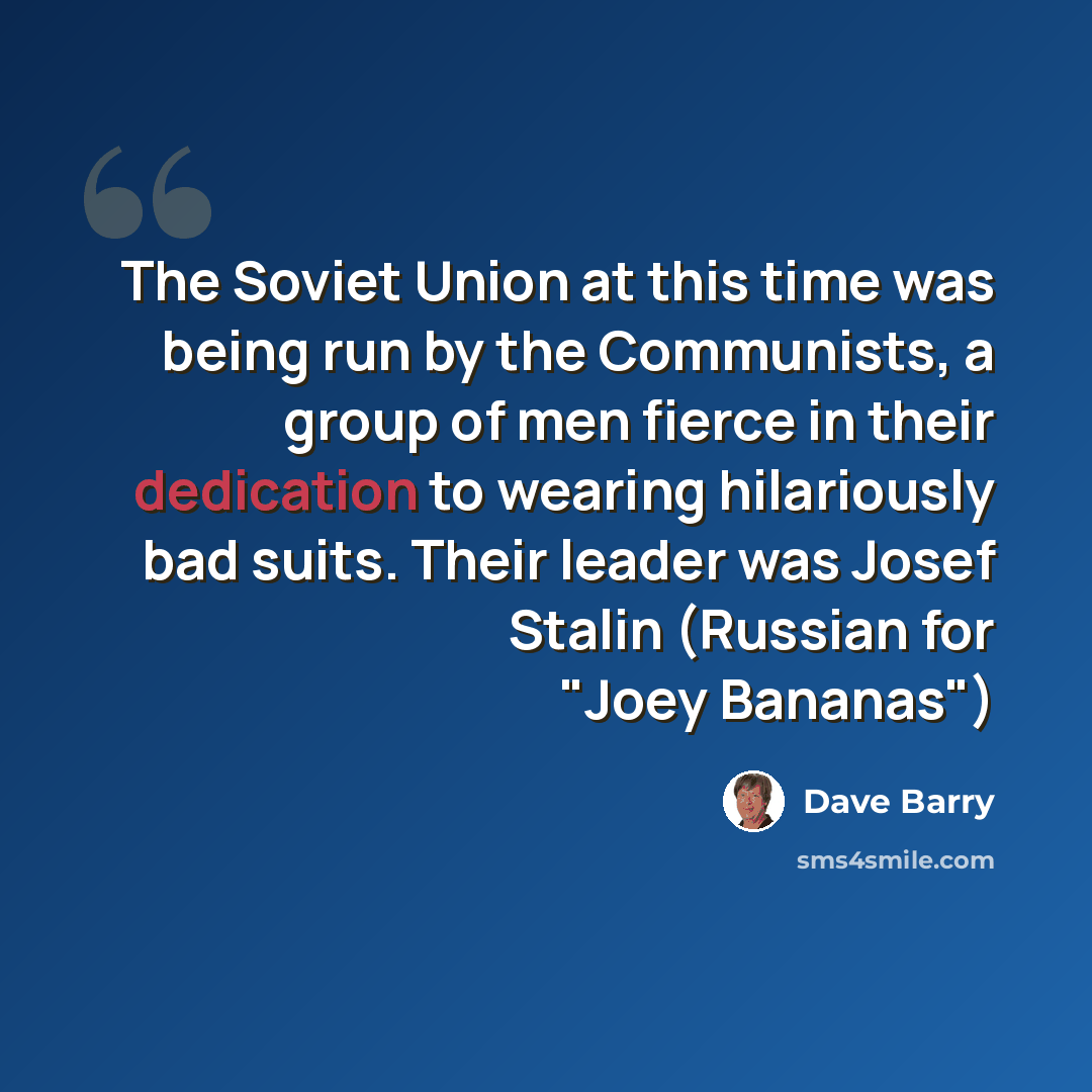 “The Soviet Union at this time was being run by the Communists, a group of men fierce in their dedication to wearing hilariously bad suits. Their leader was Josef Stalin (Russian for "Joey Bananas")” quote by Dave Barry