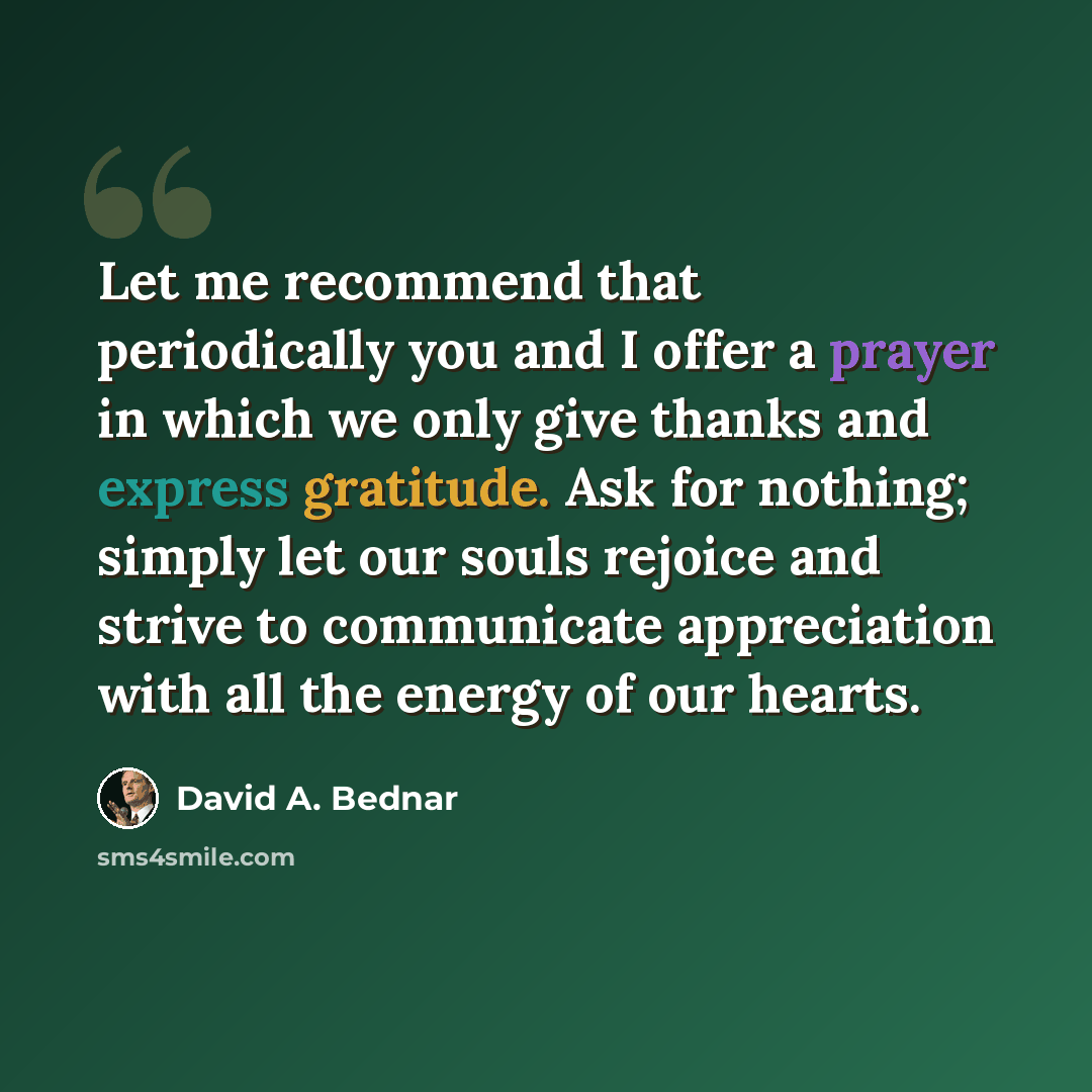 “Let me recommend that periodically you and I offer a prayer in which we only give thanks and express gratitude. Ask for nothing; simply let our souls rejoice and strive to communicate appreciation with all the energy of our hearts.” quote by David A. Bednar
