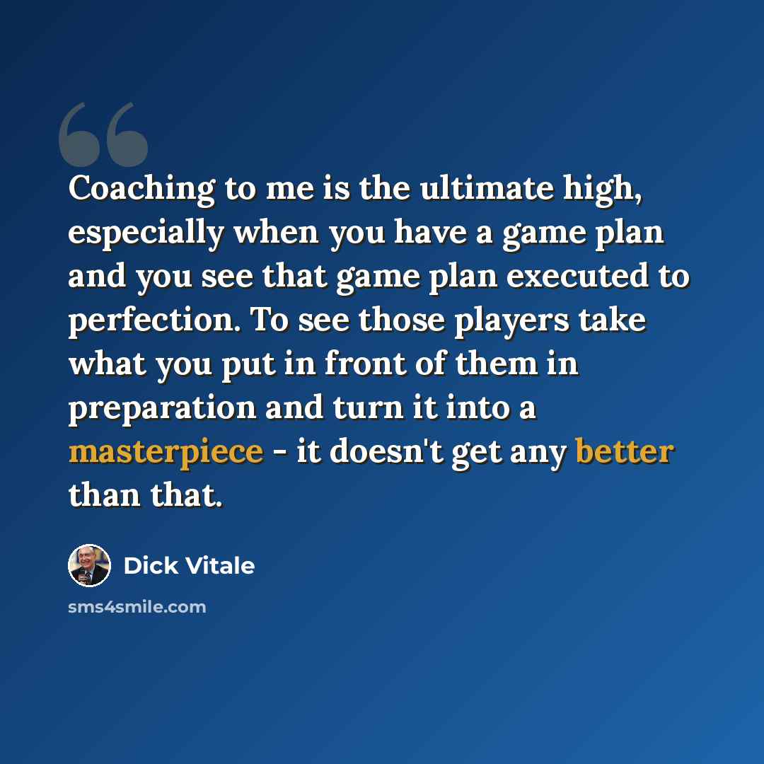 “Coaching to me is the ultimate high, especially when you have a game plan and you see that game plan executed to perfection. To see those players take what you put in front of them in preparation and turn it into a masterpiece - it doesn't get any better than that.” quote by Dick Vitale
