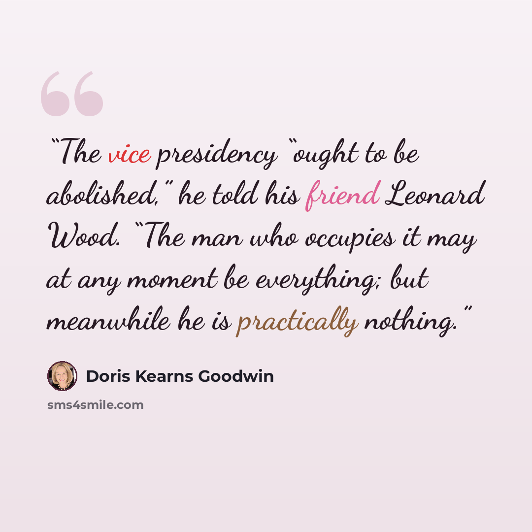 “The vice presidency “ought to be abolished,” he told his friend Leonard Wood. “The man who occupies it may at any moment be everything; but meanwhile he is practically nothing.” quote by Doris Kearns Goodwin