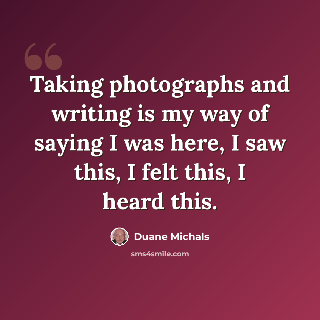 “Taking photographs and writing is my way of saying I was here, I saw this, I felt this, I heard this.” quote by Duane Michals