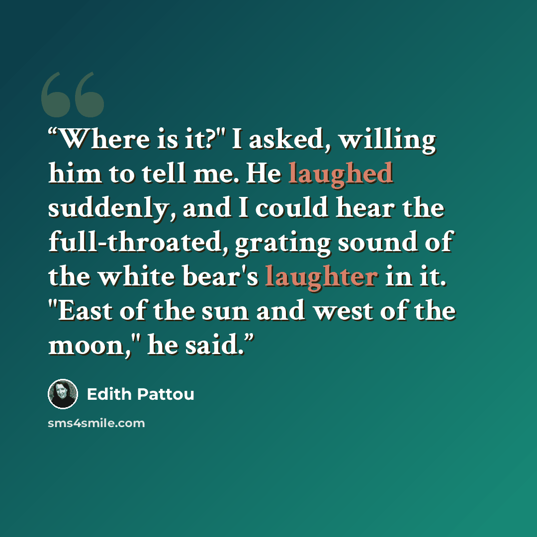 “Where is it?" I asked, willing him to tell me. He laughed suddenly, and I could hear the full-throated, grating sound of the white bear's laughter in it. "East of the sun and west of the moon," he said.” quote by Edith Pattou