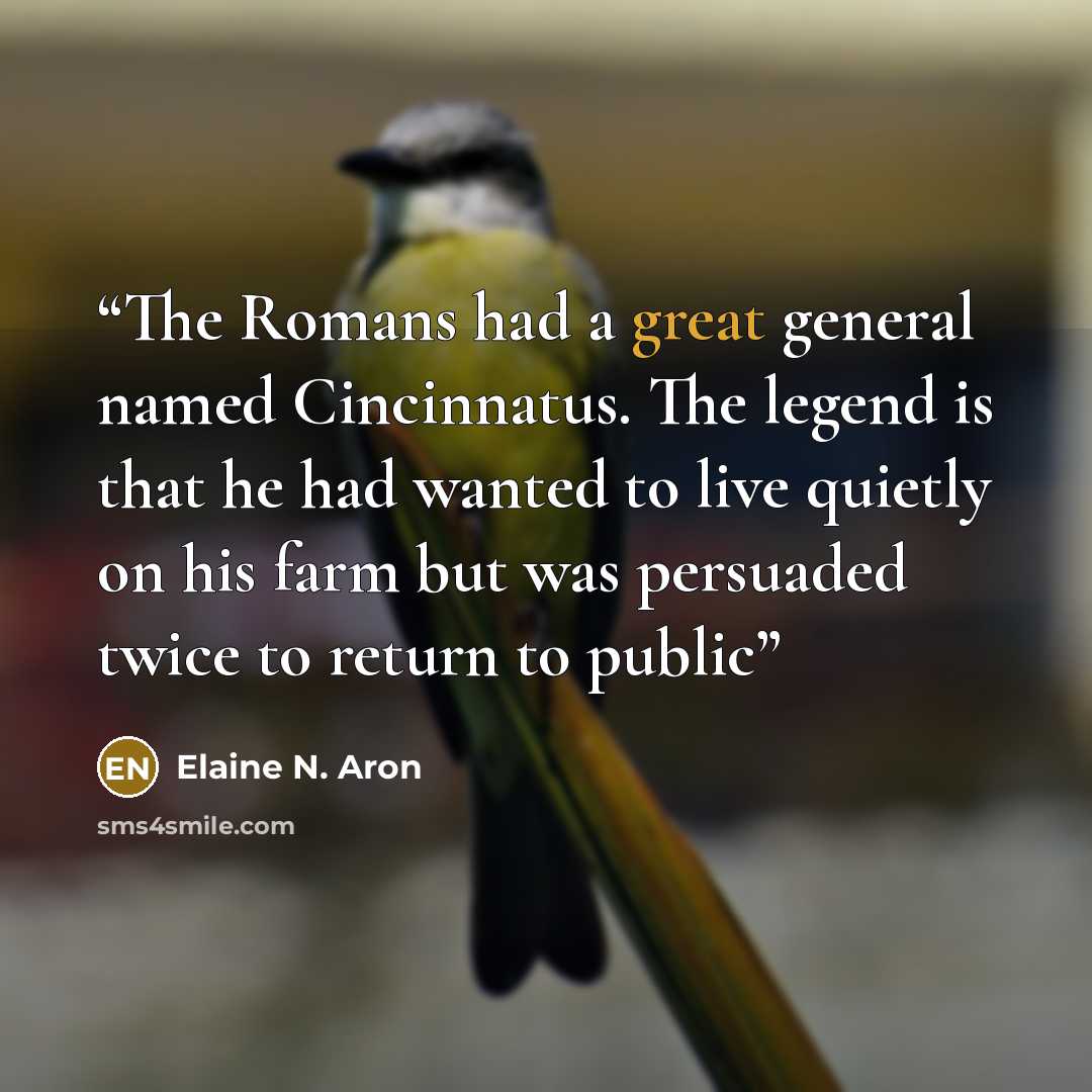 “The Romans had a great general named Cincinnatus. The legend is that he had wanted to live quietly on his farm but was persuaded twice to return to public” quote by Elaine N. Aron