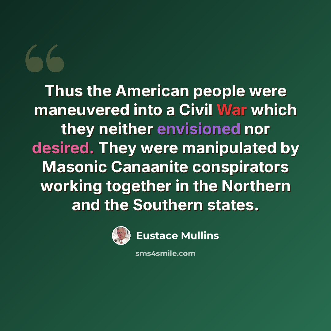 “Thus the American people were maneuvered into a Civil War which they neither envisioned nor desired. They were manipulated by Masonic Canaanite conspirators working together in the Northern and the Southern states.” quote by Eustace Mullins