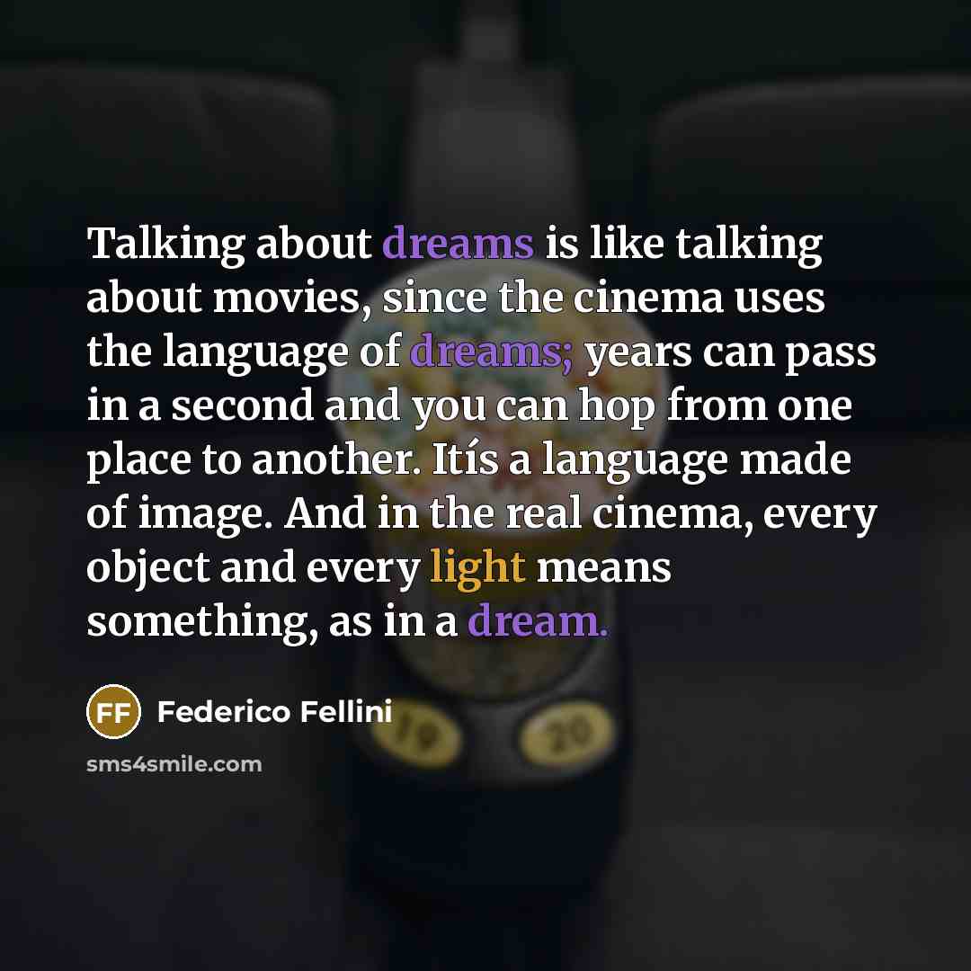 “Talking about dreams is like talking about movies, since the cinema uses the language of dreams; years can pass in a second and you can hop from one place to another. Itís a language made of image. And in the real cinema, every object and every light means something, as in a dream.” quote by Federico Fellini