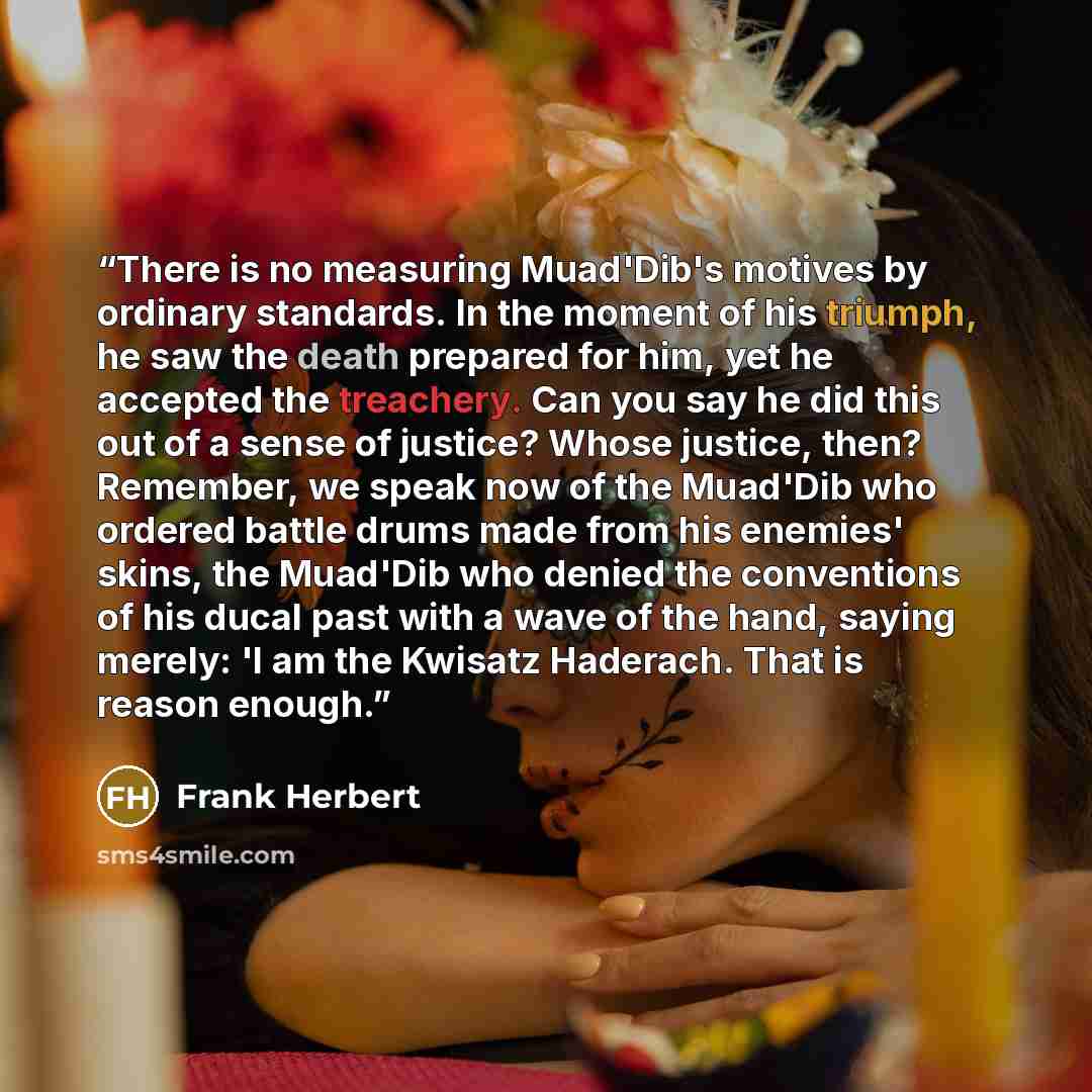 “There is no measuring Muad'Dib's motives by ordinary standards. In the moment of his triumph, he saw the death prepared for him, yet he accepted the treachery. Can you say he did this out of a sense of justice? Whose justice, then? Remember, we speak now of the Muad'Dib who ordered battle drums…” quote by Frank Herbert