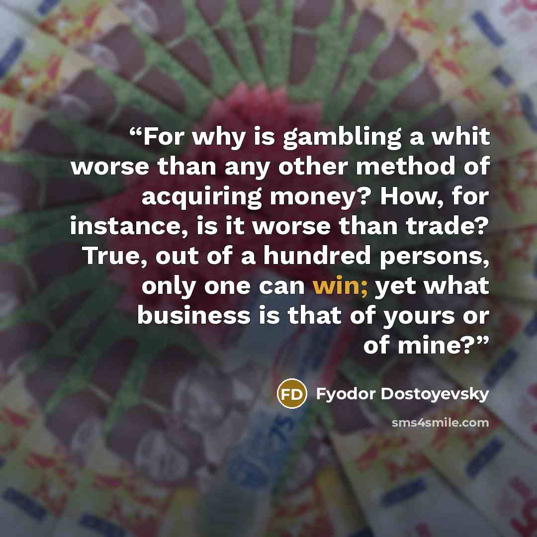 “For why is gambling a whit worse than any other method of acquiring money? How, for instance, is it worse than trade? True, out of a hundred persons, only one can win; yet what business is that of yours or of mine?” quote by Fyodor Dostoyevsky