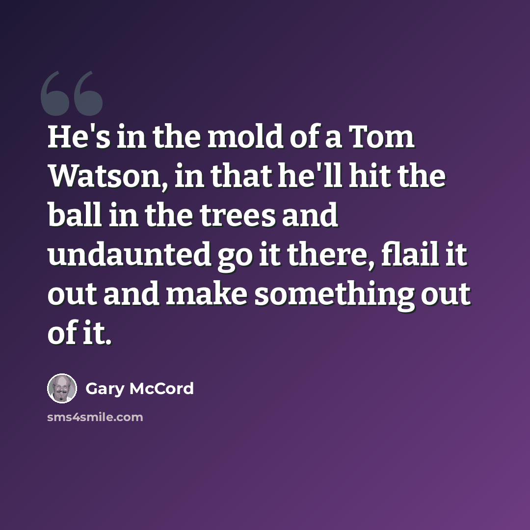 “He's in the mold of a Tom Watson, in that he'll hit the ball in the trees and undaunted go it there, flail it out and make something out of it.” quote by Gary McCord