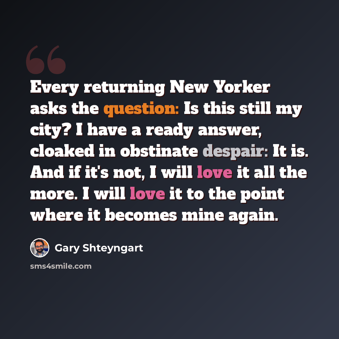 “Every returning New Yorker asks the question: Is this still my city? I have a ready answer, cloaked in obstinate despair: It is. And if it's not, I will love it all the more. I will love it to the point where it becomes mine again.” quote by Gary Shteyngart