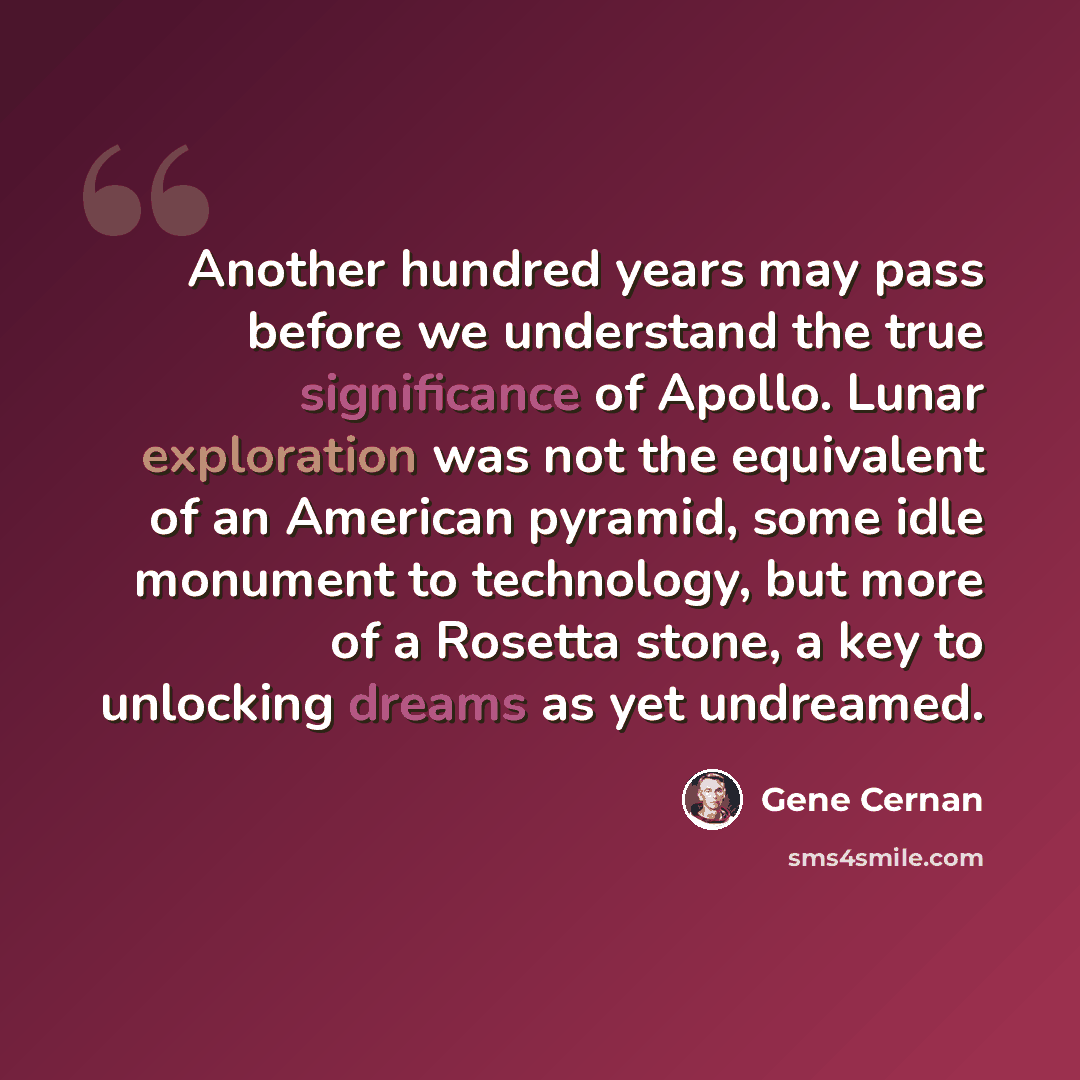 “Another hundred years may pass before we understand the true significance of Apollo. Lunar exploration was not the equivalent of an American pyramid, some idle monument to technology, but more of a Rosetta stone, a key to unlocking dreams as yet undreamed.” quote by Gene Cernan
