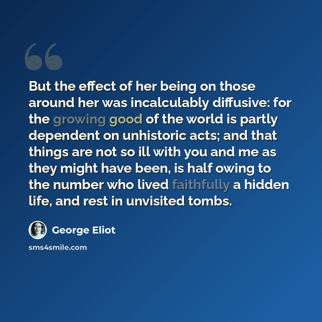 “But the effect of her being on those around her was incalculably diffusive: for the growing good of the world is partly dependent on unhistoric acts; and that things are not so ill with you and me as they might have been, is half owing to the number who lived faithfully a hidden life, and rest in…” quote by George Eliot