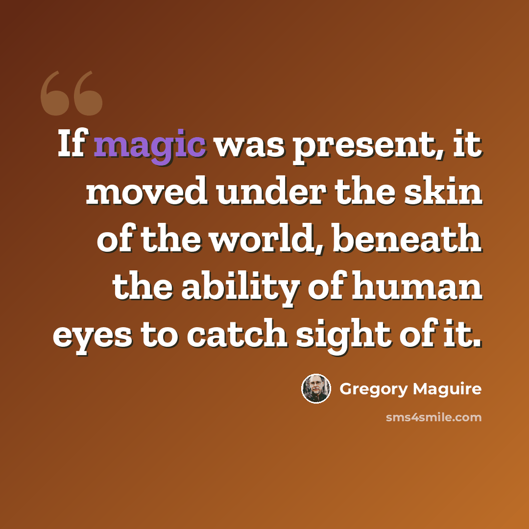 “If magic was present, it moved under the skin of the world, beneath the ability of human eyes to catch sight of it.” quote by Gregory Maguire