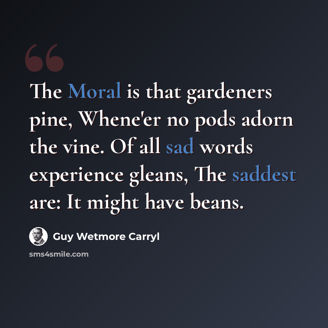 “The Moral is that gardeners pine, Whene'er no pods adorn the vine. Of all sad words experience gleans, The saddest are: It might have beans.” quote by Guy Wetmore Carryl