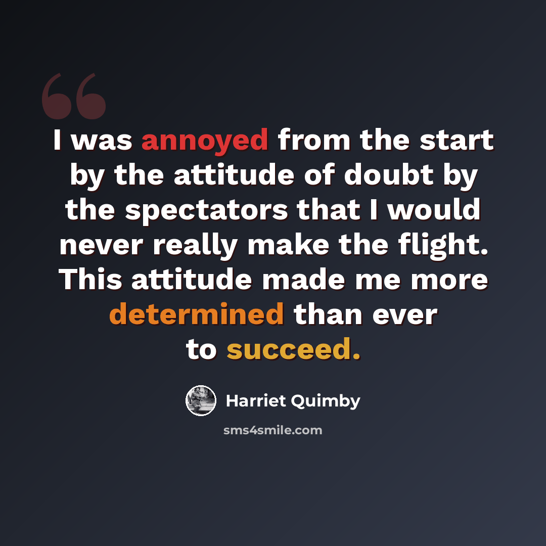 “I was annoyed from the start by the attitude of doubt by the spectators that I would never really make the flight. This attitude made me more determined than ever to succeed.” quote by Harriet Quimby