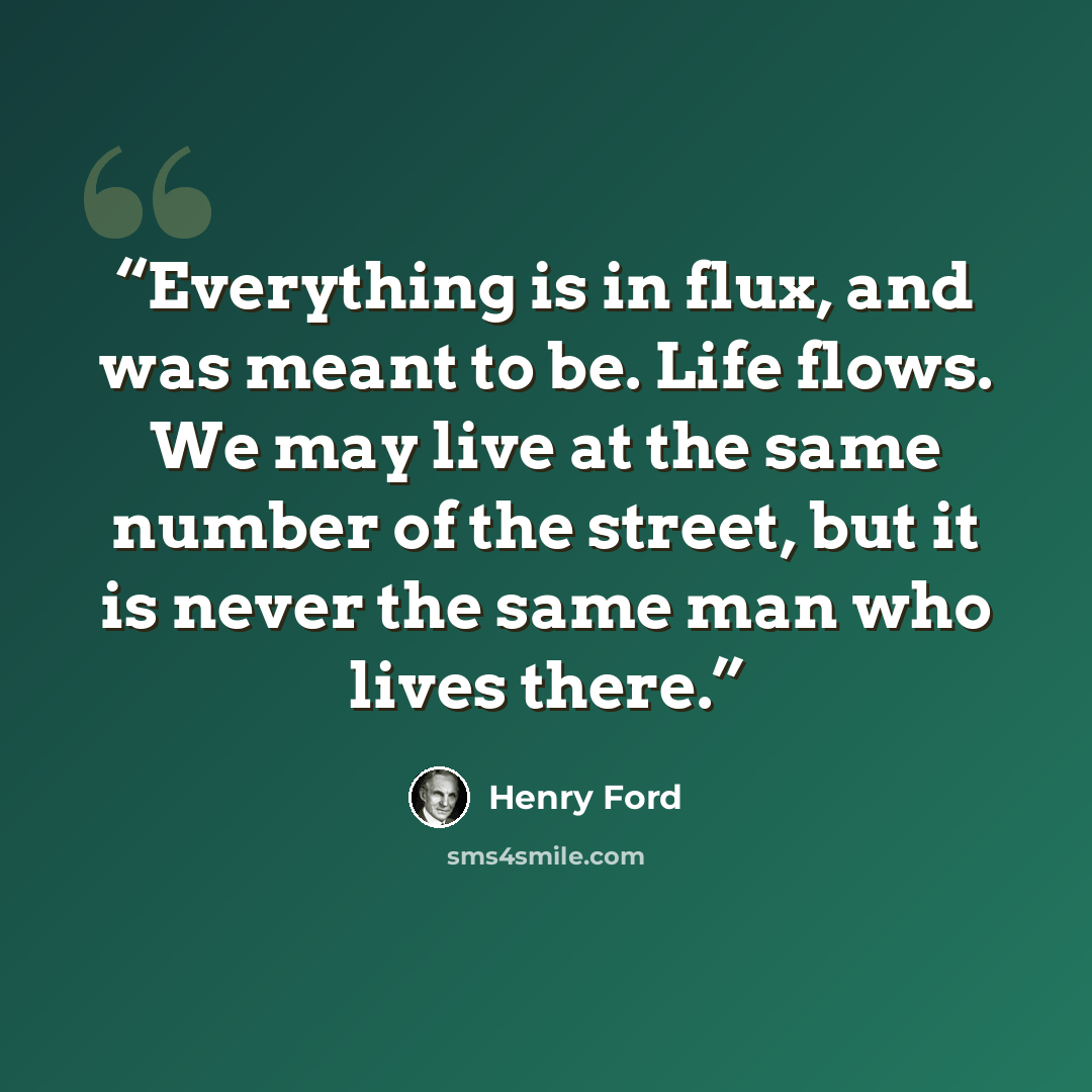 “Everything is in flux, and was meant to be. Life flows. We may live at the same number of the street, but it is never the same man who lives there.” quote by Henry Ford