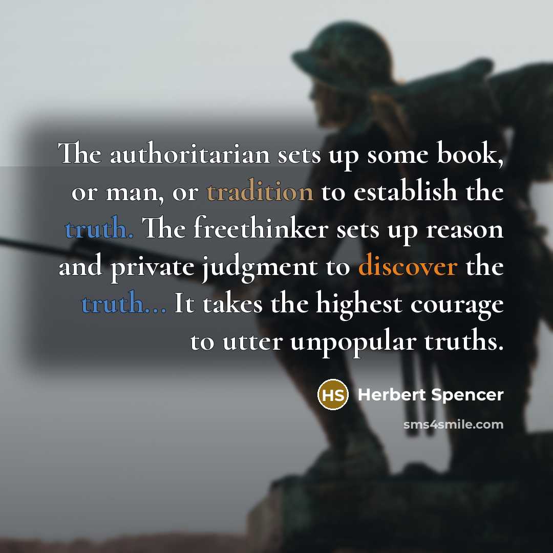 “The authoritarian sets up some book, or man, or tradition to establish the truth. The freethinker sets up reason and private judgment to discover the truth... It takes the highest courage to utter unpopular truths.” quote by Herbert Spencer