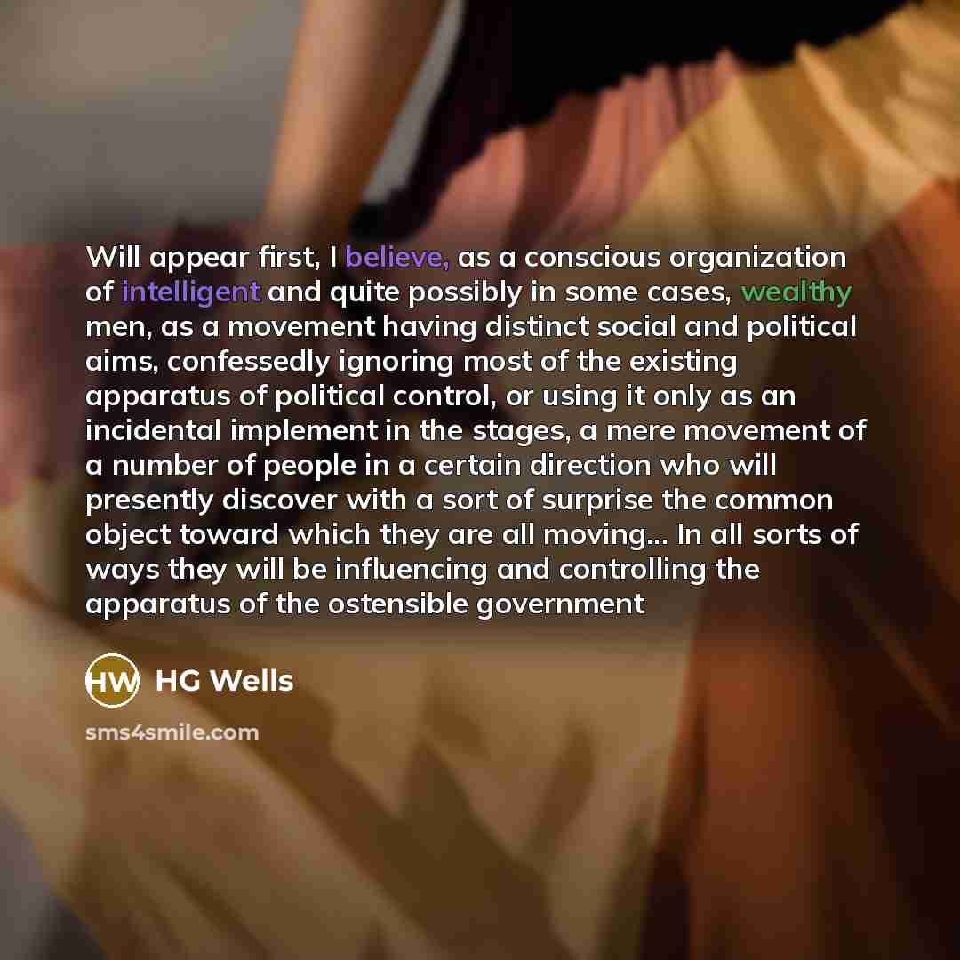 “Will appear first, I believe, as a conscious organization of intelligent and quite possibly in some cases, wealthy men, as a movement having distinct social and political aims, confessedly ignoring most of the existing apparatus of political control, or using it only as an incidental implement in…” quote by HG Wells
