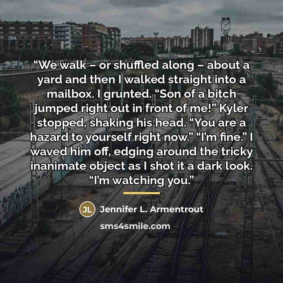 “We walk – or shuffled along – about a yard and then I walked straight into a mailbox. I grunted. “Son of a bitch jumped right out in front of me!” Kyler stopped, shaking his head. “You are a hazard to yourself right now.” “I’m fine.” I waved him off, edging around the tricky inanimate object as I…” quote by Jennifer L. Armentrout