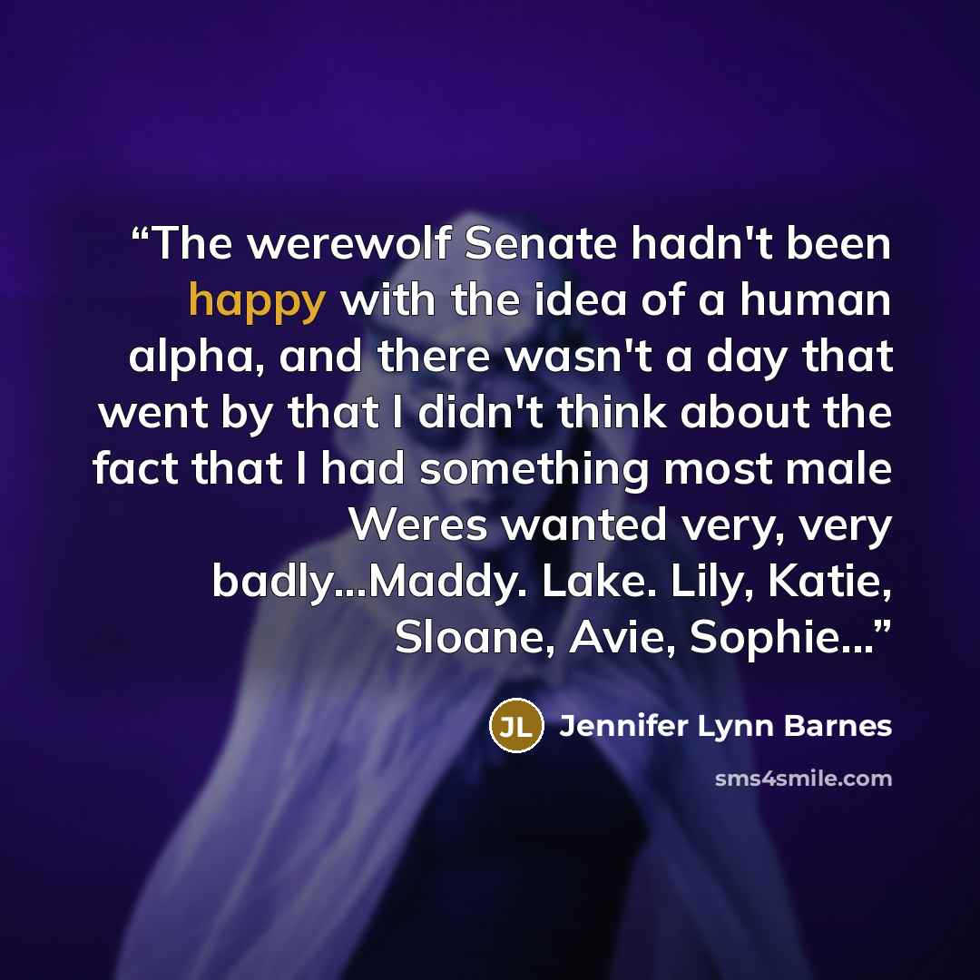 “The werewolf Senate hadn't been happy with the idea of a human alpha, and there wasn't a day that went by that I didn't think about the fact that I had something most male Weres wanted very, very badly...Maddy. Lake. Lily, Katie, Sloane, Avie, Sophie...” quote by Jennifer Lynn Barnes