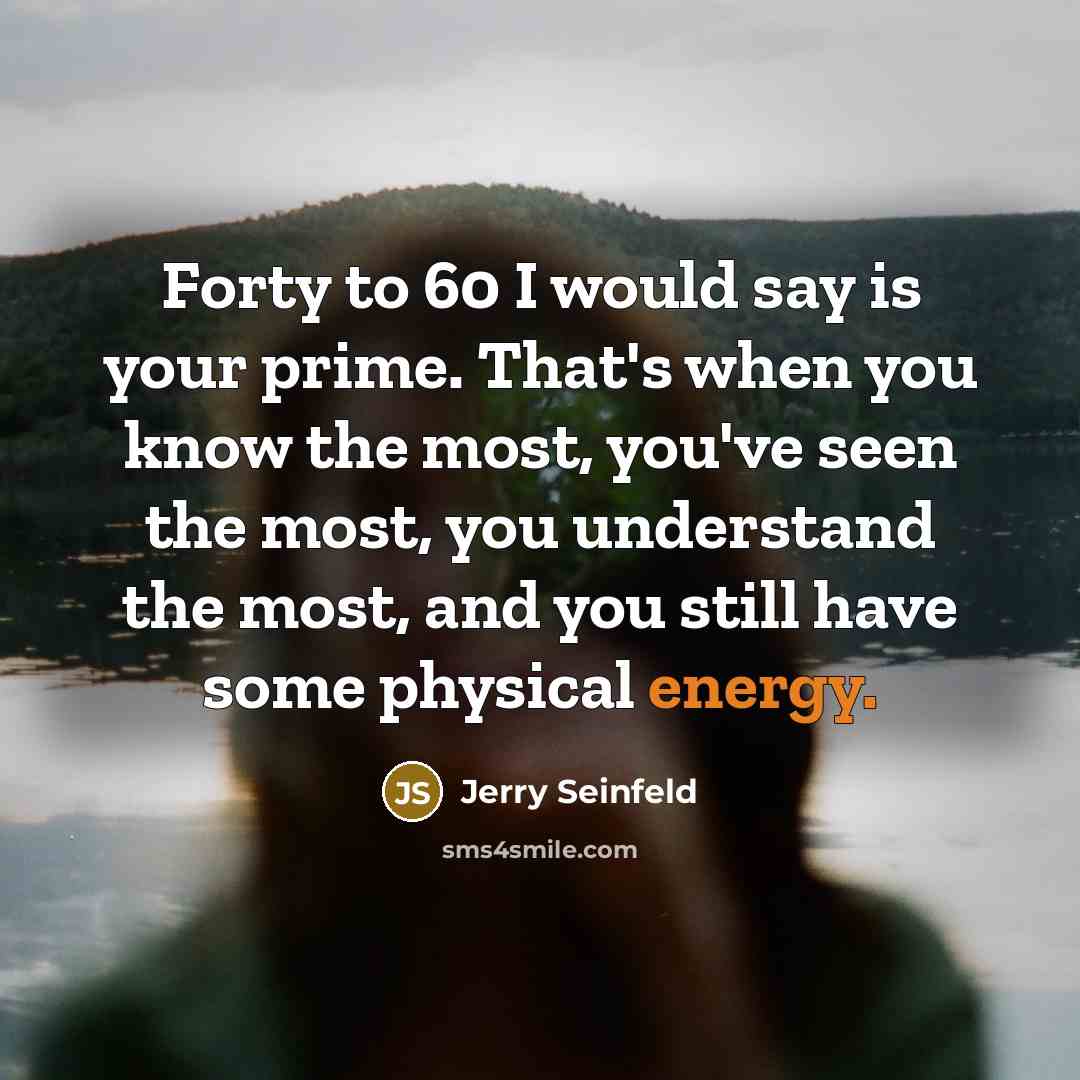 “Forty to 60 I would say is your prime. That's when you know the most, you've seen the most, you understand the most, and you still have some physical energy.” quote by Jerry Seinfeld