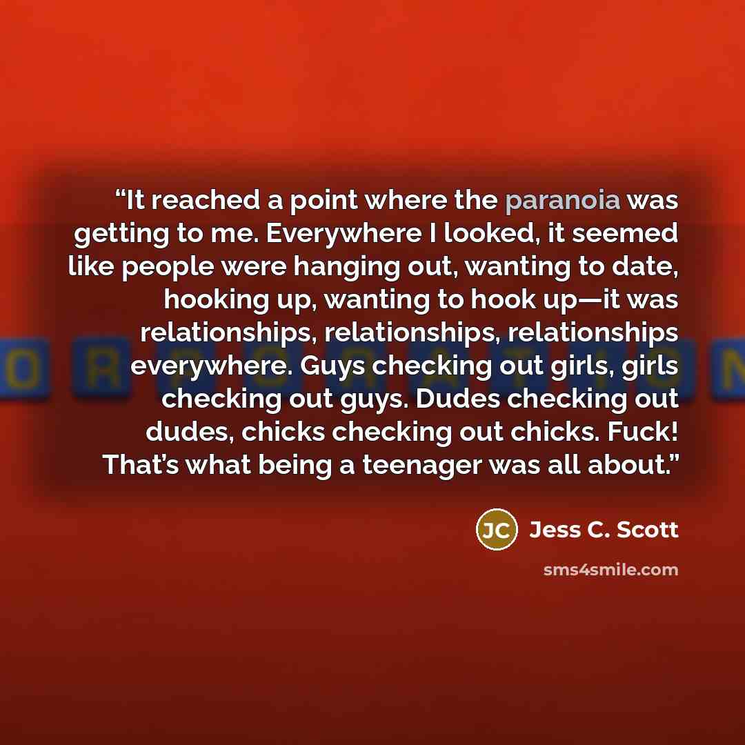 “It reached a point where the paranoia was getting to me. Everywhere I looked, it seemed like people were hanging out, wanting to date, hooking up, wanting to hook up—it was relationships, relationships, relationships everywhere. Guys checking out girls, girls checking out guys. Dudes checking out…” quote by Jess C. Scott
