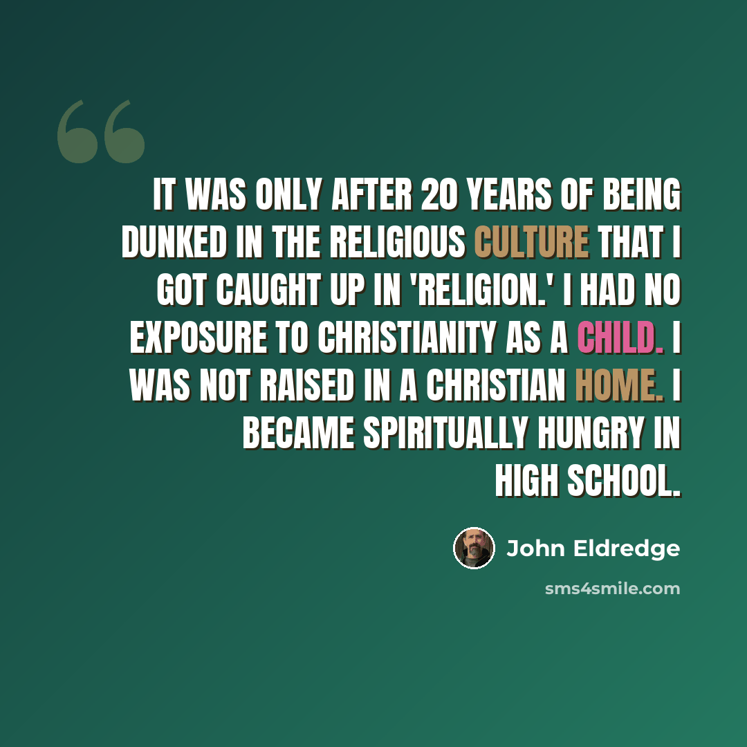 “It was only after 20 years of being dunked in the religious culture that I got caught up in 'religion.' I had no exposure to Christianity as a child. I was not raised in a Christian home. I became spiritually hungry in high school.” quote by John Eldredge